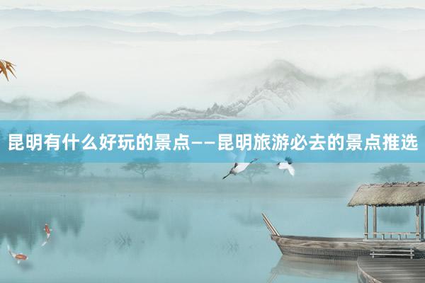 昆明有什么好玩的景点——昆明旅游必去的景点推选